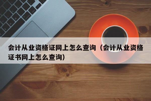 会计从业资格证网上怎么查询（会计从业资格证书网上怎么查询）