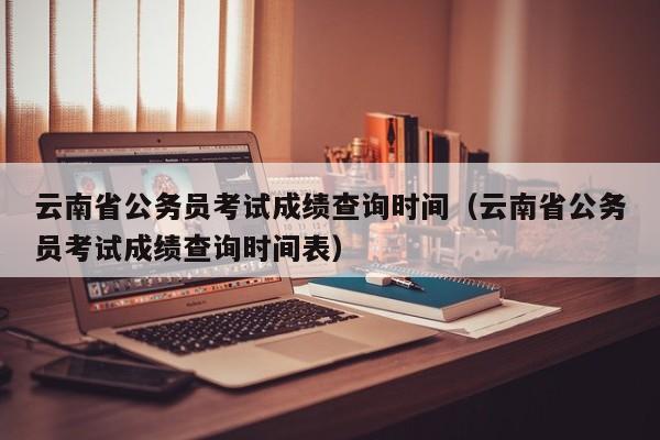 云南省公务员考试成绩查询时间（云南省公务员考试成绩查询时间表）