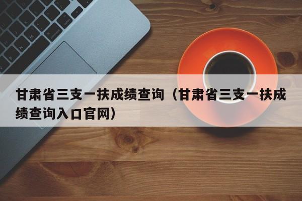 甘肃省三支一扶成绩查询（甘肃省三支一扶成绩查询入口官网）