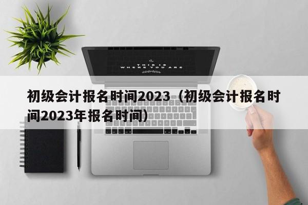 初级会计报名时间2023（初级会计报名时间2023年报名时间）