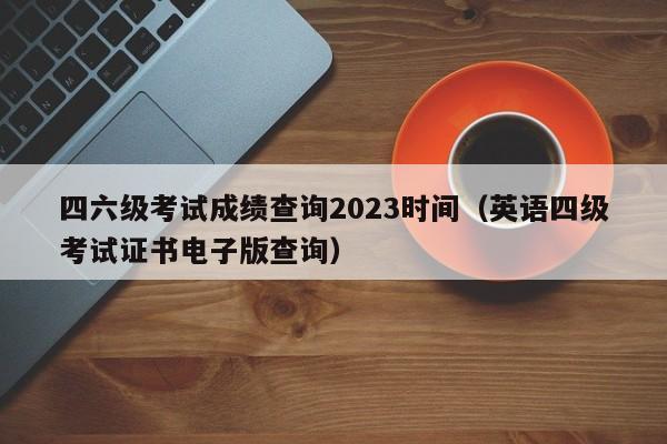 四六级考试成绩查询2023时间（英语四级考试证书电子版查询）