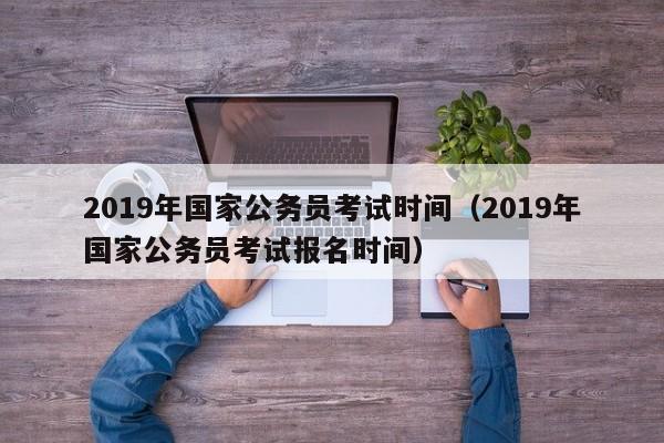 2019年国家公务员考试时间（2019年国家公务员考试报名时间）