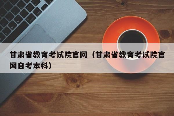 甘肃省教育考试院官网（甘肃省教育考试院官网自考本科）