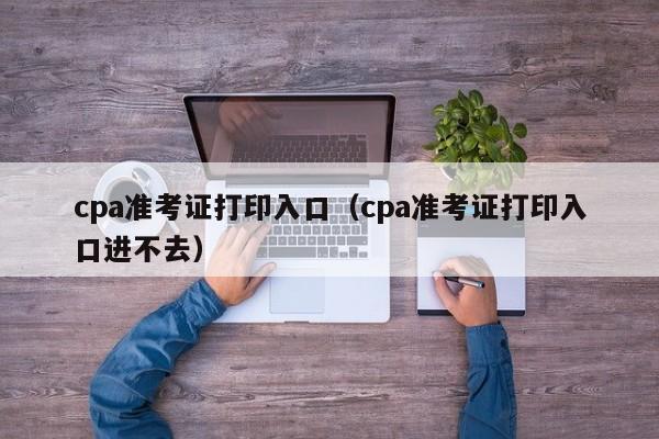 cpa准考证打印入口（cpa准考证打印入口进不去）