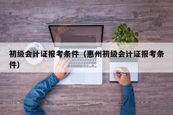 初级会计证报考条件（惠州初级会计证报考条件）