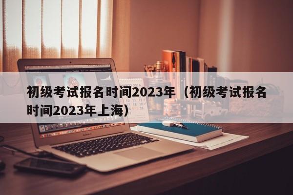 初级考试报名时间2023年（初级考试报名时间2023年上海）