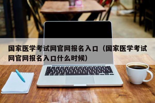 国家医学考试网官网报名入口（国家医学考试网官网报名入口什么时候）