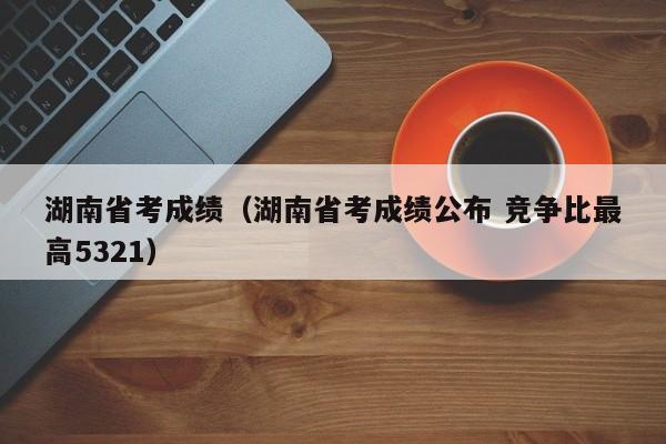 湖南省考成绩（湖南省考成绩公布 竞争比最高5321）