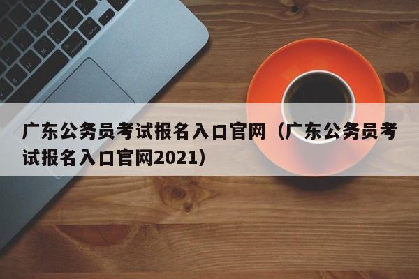 广东公务员考试报名入口官网（广东公务员考试报名入口官网2021）