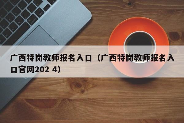 广西特岗教师报名入口（广西特岗教师报名入口官网202 4）