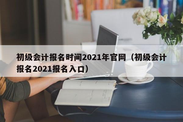 初级会计报名时间2021年官网（初级会计报名2021报名入口）