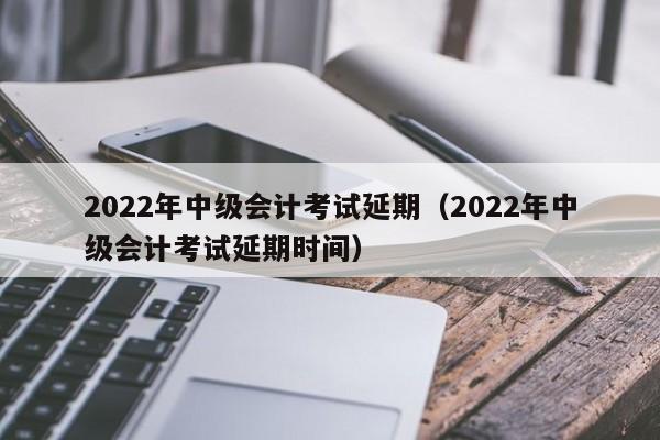 2022年中级会计考试延期（2022年中级会计考试延期时间）