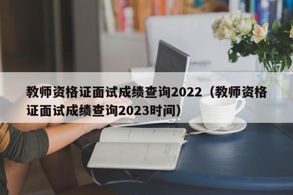 教师资格证面试成绩查询2022（教师资格证面试成绩查询2023时间）