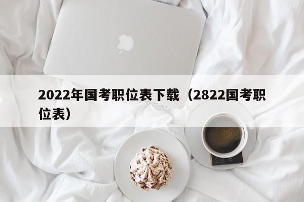 2022年国考职位表下载（2822国考职位表）