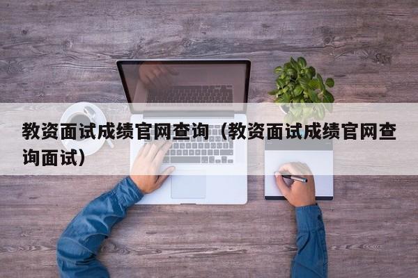 教资面试成绩官网查询（教资面试成绩官网查询面试）