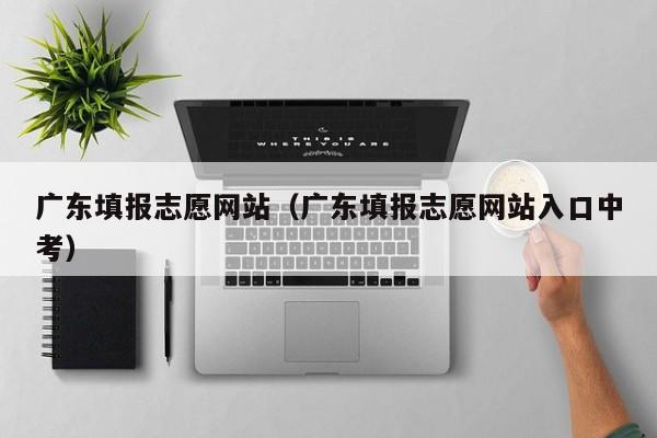 广东填报志愿网站（广东填报志愿网站入口中考）