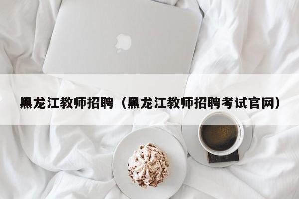 黑龙江教师招聘（黑龙江教师招聘考试官网）