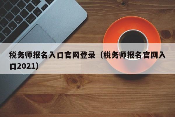 税务师报名入口官网登录（税务师报名官网入口2021）