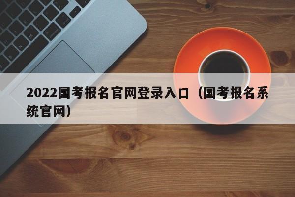 2022国考报名官网登录入口（国考报名系统官网）