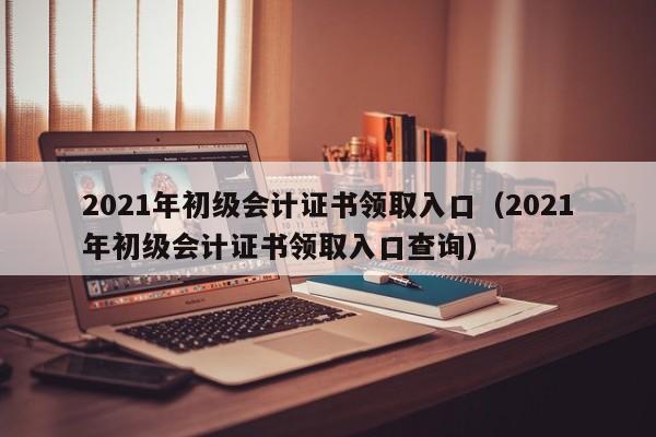 2021年初级会计证书领取入口（2021年初级会计证书领取入口查询）