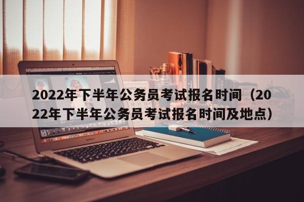 2022年下半年公务员考试报名时间（2022年下半年公务员考试报名时间及地点）