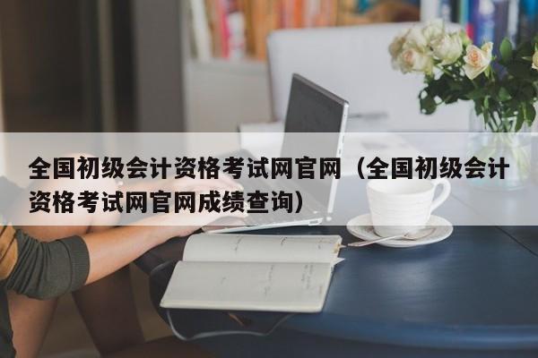 全国初级会计资格考试网官网（全国初级会计资格考试网官网成绩查询）