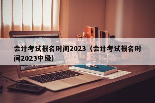 会计考试报名时间2023（会计考试报名时间2023中级）