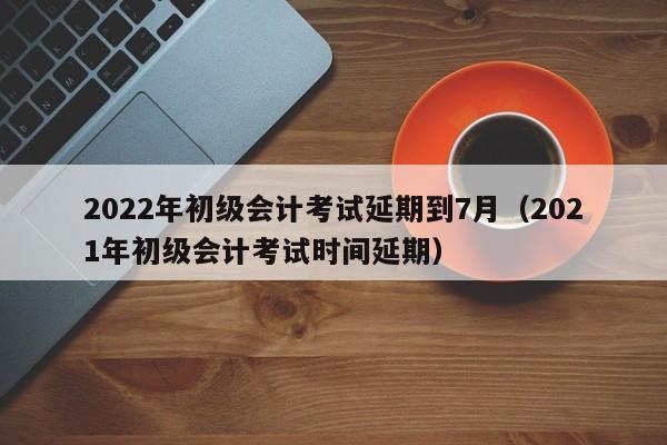 2022年初级会计考试延期到7月（2021年初级会计考试时间延期）