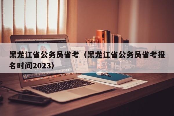 黑龙江省公务员省考（黑龙江省公务员省考报名时间2023）