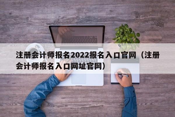 注册会计师报名2022报名入口官网（注册会计师报名入口网址官网）