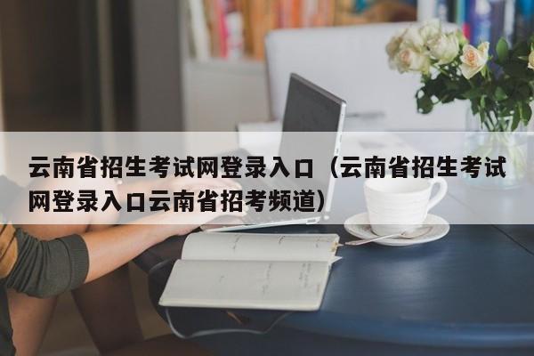 云南省招生考试网登录入口（云南省招生考试网登录入口云南省招考频道）