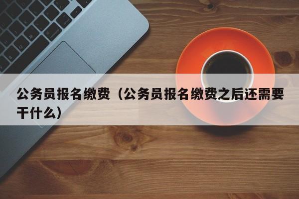 公务员报名缴费（公务员报名缴费之后还需要干什么）