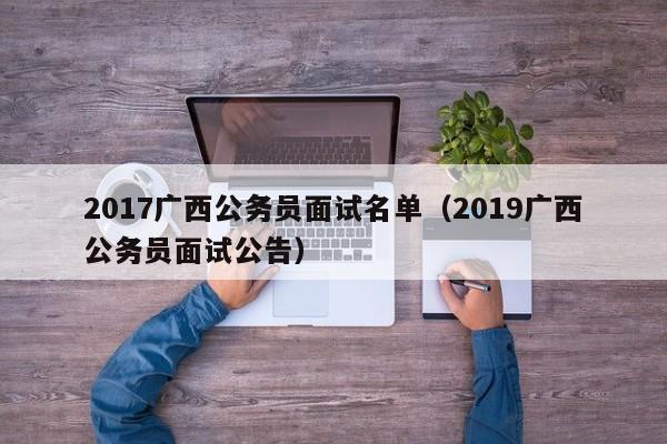 2017广西公务员面试名单（2019广西公务员面试公告）