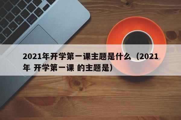 2021年开学第一课主题是什么（2021年 开学第一课 的主题是）