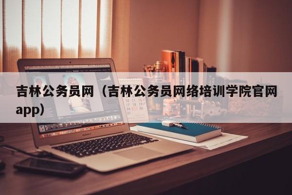 吉林公务员网（吉林公务员网络培训学院官网app）