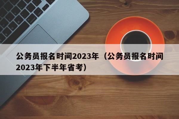 公务员报名时间2023年（公务员报名时间2023年下半年省考）