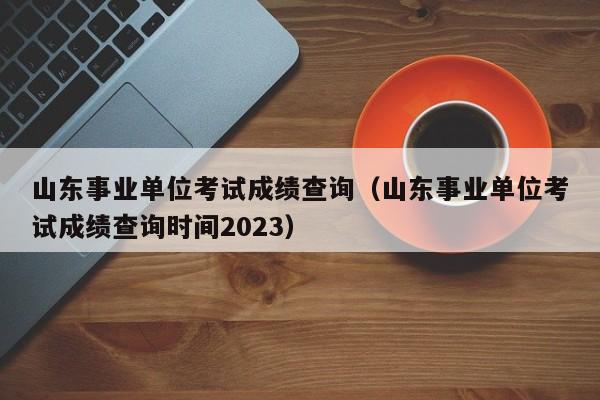 山东事业单位考试成绩查询（山东事业单位考试成绩查询时间2023）