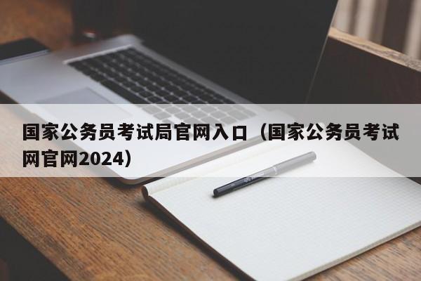 国家公务员考试局官网入口（国家公务员考试网官网2024）