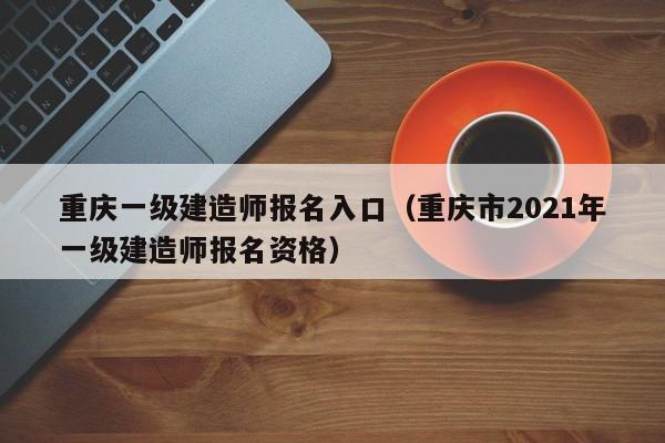 重庆一级建造师报名入口（重庆市2021年一级建造师报名资格）