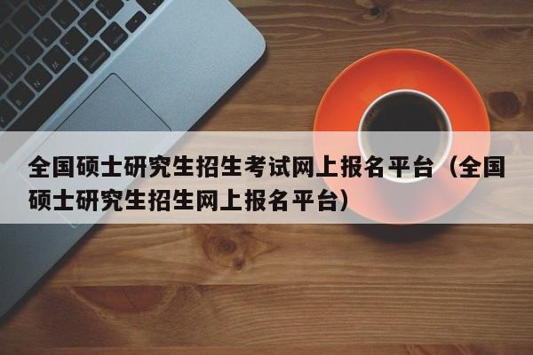 全国硕士研究生招生考试网上报名平台（全国硕士研究生招生网上报名平台）