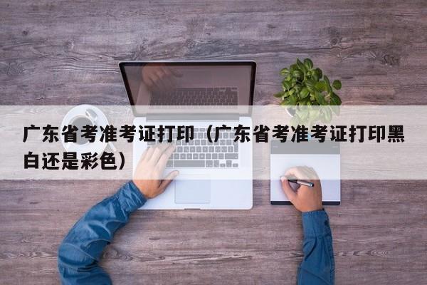 广东省考准考证打印（广东省考准考证打印黑白还是彩色）