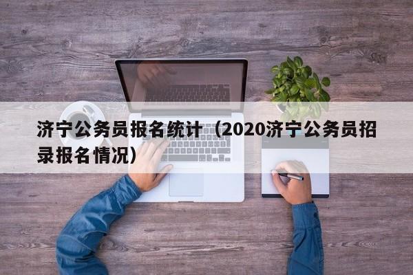 济宁公务员报名统计（2020济宁公务员招录报名情况）