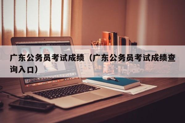 广东公务员考试成绩（广东公务员考试成绩查询入口）