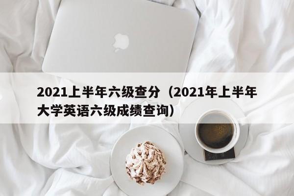 2021上半年六级查分（2021年上半年大学英语六级成绩查询）