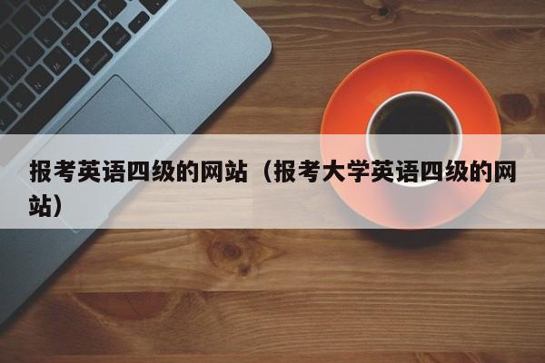 报考英语四级的网站（报考大学英语四级的网站）