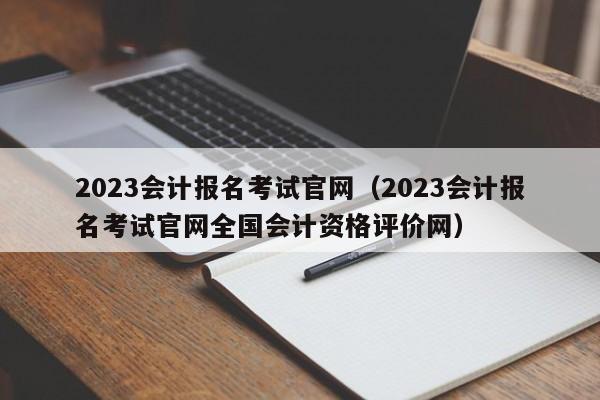 2023会计报名考试官网（2023会计报名考试官网全国会计资格评价网）