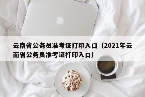 云南省公务员准考证打印入口（2021年云南省公务员准考证打印入口）