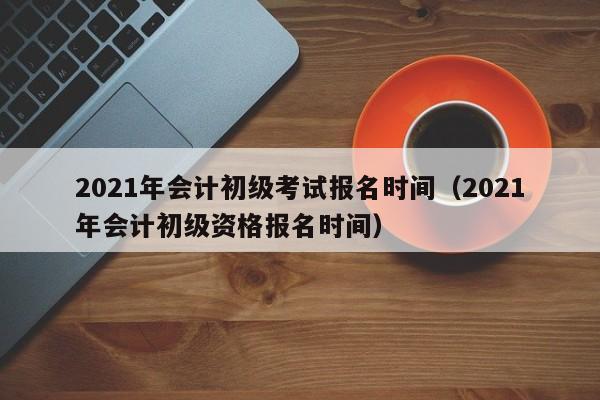 2021年会计初级考试报名时间（2021年会计初级资格报名时间）