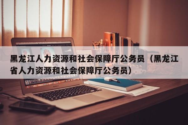 黑龙江人力资源和社会保障厅公务员（黑龙江省人力资源和社会保障厅公务员）