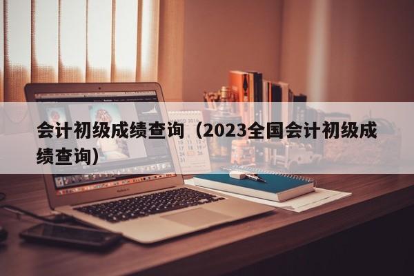 会计初级成绩查询（2023全国会计初级成绩查询）